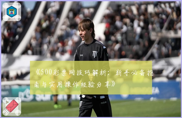 《500彩票网技巧解析:新手必备指南与实用操作经验分享》