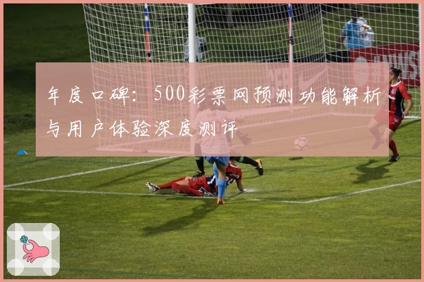 年度口碑：500彩票网预测功能解析与用户体验深度测评