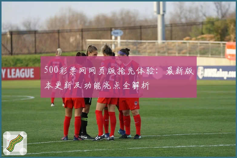 500彩票网网页版抢先体验：最新版本更新及功能亮点全解析