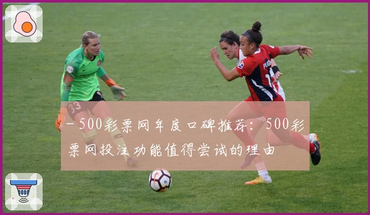 - 500彩票网年度口碑推荐：500彩票网投注功能值得尝试的理由