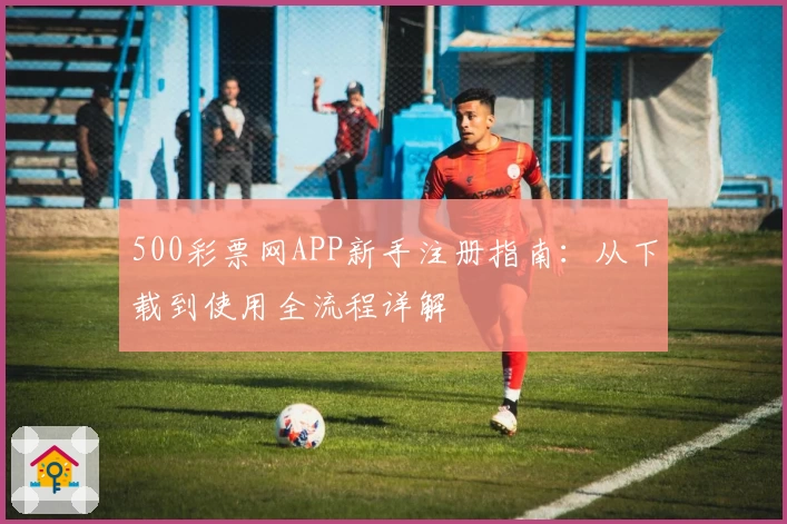500彩票网APP新手注册指南：从下载到使用全流程详解