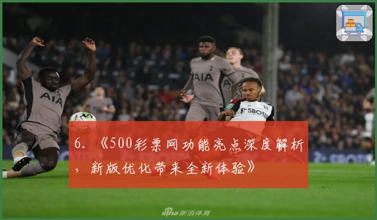 6. 《500彩票网功能亮点深度解析，新版优化带来全新体验》