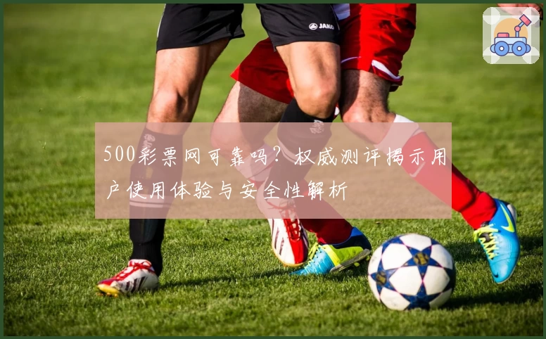 500彩票网可靠吗?权威测评揭示用户使用体验与安全性解析