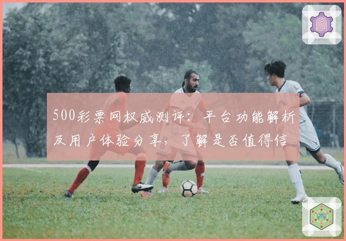 500彩票网权威测评：平台功能解析及用户体验分享，了解是否值得信赖