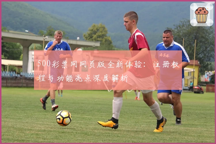 500彩票网网页版全新体验：注册教程与功能亮点深度解析