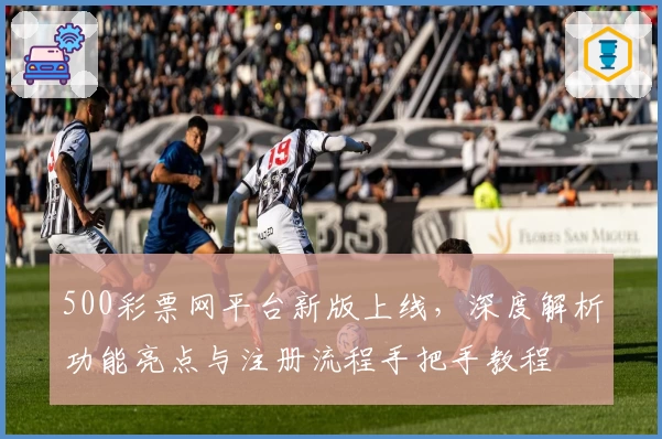 500彩票网平台新版上线,深度解析功能亮点与注册流程手把手教程