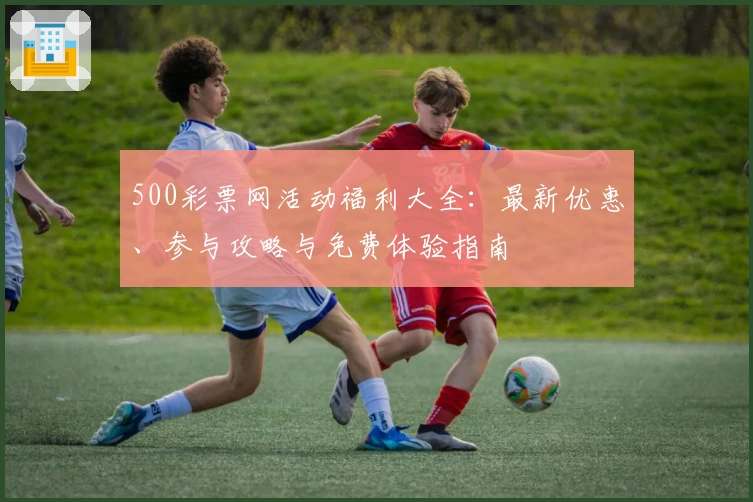 500彩票网活动福利大全:最新优惠、参与攻略与免费体验指南