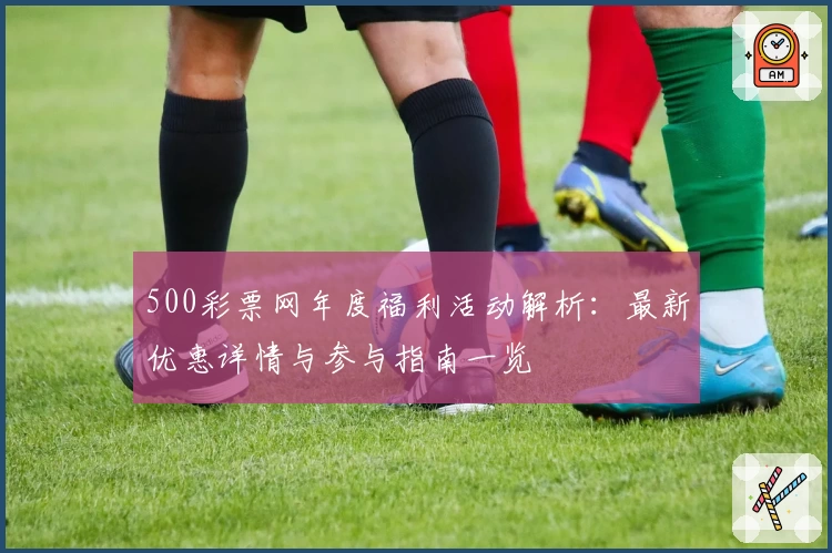 500彩票网年度福利活动解析：最新优惠详情与参与指南一览