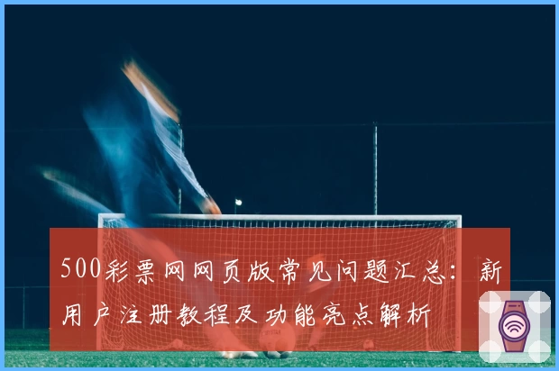 500彩票网网页版常见问题汇总：新用户注册教程及功能亮点解析