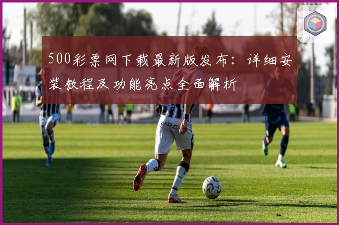 500彩票网下载最新版发布：详细安装教程及功能亮点全面解析