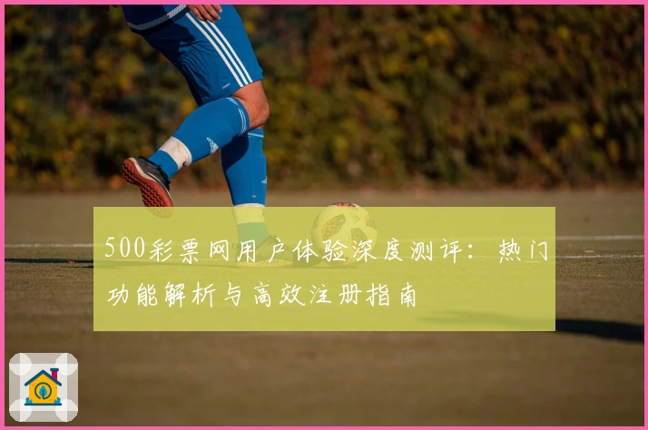 500彩票网用户体验深度测评:热门功能解析与高效注册指南